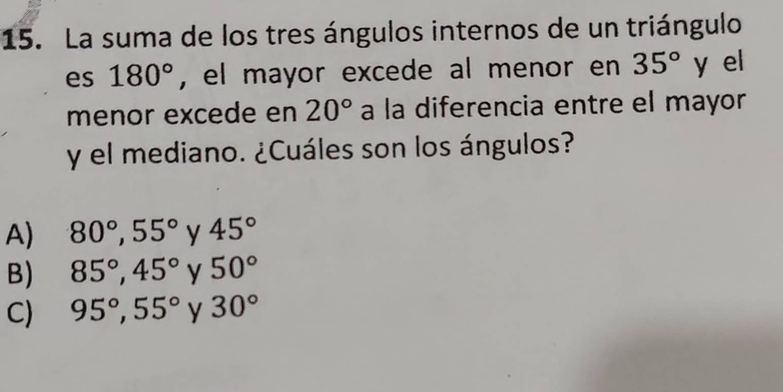 La suma de los tres ángulos internos de un triángulo
es 180° , el mayor excede al menor en 35° y el
menor excede en 20° a la diferencia entre el mayor
y el mediano. ¿Cuáles son los ángulos?
A) 80°, 55° y 45°
B) 85°, 45° y 50°
C) 95°, 55° y 30°