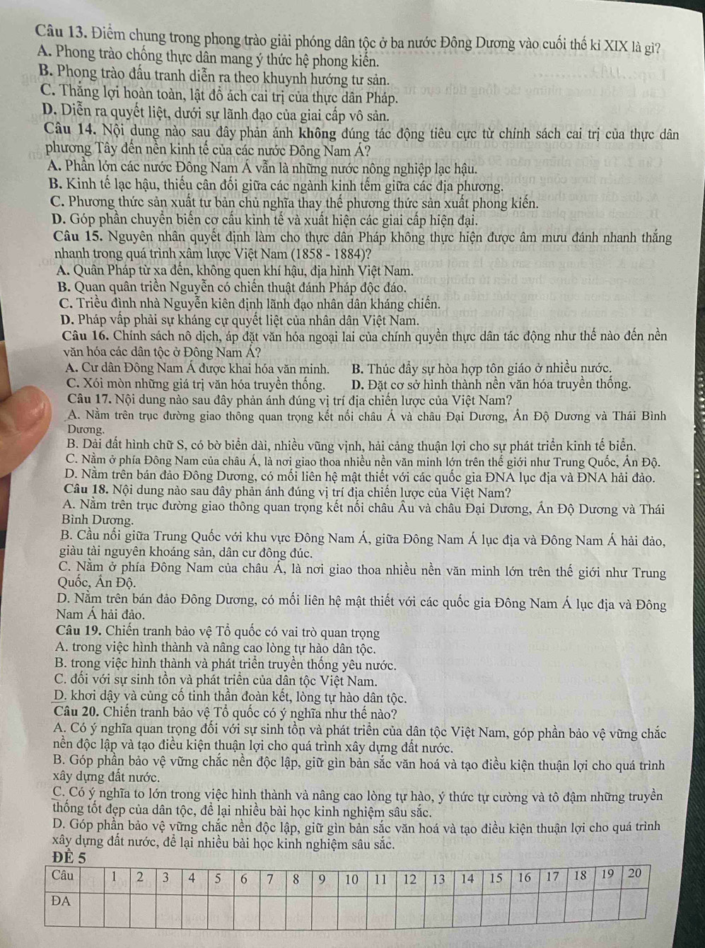 Điểm chung trong phong trào giải phóng dân tộc ở ba nước Đông Dương vào cuối thế kỉ XIX là giì?
A. Phong trào chống thực dân mang ý thức hệ phong kiến.
B. Phong trào đấu tranh diễn ra theo khuynh hướng tư sản.
C. Thắng lợi hoàn toàn, lật đồ ách cai trị của thực dân Pháp.
D. Diễn ra quyết liệt, dưới sự lãnh đạo của giai cấp vô sản.
Câu 14. Nội dung nào sau đây phản ánh không đúng tác động tiêu cực từ chính sách cai trị của thực dân
phương Tây đến nền kinh tế của các nước Đông Nam Á?
A. Phần lớn các nước Đông Nam Á vẫn là những nước nông nghiệp lạc hậu.
B. Kinh tế lạc hậu, thiếu cân đối giữa các ngành kinh tếm giữa các địa phương.
C. Phương thức sản xuất tư bản chủ nghĩa thay thế phương thức sản xuất phong kiến.
D. Góp phần chuyển biến cơ cấu kinh tế và xuất hiện các giai cấp hiện đại.
Câu 15. Nguyên nhân quyết định làm cho thực dân Pháp không thực hiện được âm mưu đánh nhanh thắng
nhanh trong quá trình xâm lược Việt Nam (1858 - 1884)?
A. Quân Pháp từ xa đến, không quen khí hậu, địa hình Việt Nam.
B. Quan quân triền Nguyễn có chiến thuật đánh Pháp độc đáo.
C. Triều đình nhà Nguyễn kiên định lãnh đạo nhân dân kháng chiến.
D. Pháp vấp phải sự kháng cự quyết liệt của nhân dân Việt Nam.
Câu 16. Chính sách nô dịch, áp đặt văn hóa ngoại lai của chính quyền thực dân tác động như thế nào đến nền
văn hóa các dân tộc ở Đông Nam Á?
A. Cư dân Đông Nam Á được khai hóa văn minh. B. Thúc đầy sự hòa hợp tôn giáo ở nhiều nước.
C. Xói mòn những giá trị văn hóa truyền thống. D. Đặt cơ sở hình thành nền văn hóa truyền thống.
Câu 17. Nội dung nào sau đây phản ánh đúng vị trí địa chiến lược của Việt Nam?
A. Nằm trên trục đường giao thông quan trọng kết nối châu Á và châu Đại Dương, Ấn Độ Dương và Thái Bình
Dương.
B. Dài đất hình chữ S, có bờ biển dài, nhiều vũng vịnh, hải cảng thuận lợi cho sự phát triển kinh tế biển.
C. Nằm ở phía Đông Nam của châu Á, là nơi giao thoa nhiều nền văn minh lớn trên thế giới như Trung Quốc, Ấn Độ.
D. Nằm trên bán đảo Đông Dương, có mối liên hệ mật thiết với các quốc gia ĐNA lục địa và ĐNA hải đảo.
Câu 18. Nội dung nào sau đây phản ánh đúng vị trí địa chiến lược của Việt Nam?
A. Nằm trên trục đường giao thông quan trọng kết nổi châu Âu và châu Đại Dương, Ấn Độ Dương và Thái
Bình Dương.
B. Cầu nối giữa Trung Quốc với khu vực Đông Nam Á, giữa Đông Nam Á lục địa và Đông Nam Á hải đảo,
giàu tài nguyên khoáng sản, dân cư đông đúc.
C. Nằm ở phía Đông Nam của châu Á, là nơi giao thoa nhiều nền văn minh lớn trên thế giới như Trung
Quốc, Ấn Độ.
D. Nằm trên bán đảo Đông Dương, có mối liên hệ mật thiết với các quốc gia Đông Nam Á lục địa và Đông
Nam Á hải đảo.
Câu 19. Chiến tranh bảo vệ Tổ quốc có vai trò quan trọng
A. trong việc hình thành và nâng cao lòng tự hào dân tộc.
B. trong việc hình thành và phát triển truyền thống yêu nước.
C. đối với sự sinh tồn và phát triển của dân tộc Việt Nam.
D. khơi dậy và củng cố tinh thần đoàn kết, lòng tự hào dân tộc.
Câu 20. Chiến tranh bảo vệ Tổ quốc có ý nghĩa như thế nào?
A. Có ý nghĩa quan trọng đối với sự sinh tồn và phát triển của dân tộc Việt Nam, góp phần bảo vệ vững chắc
nền độc lập và tạo điều kiện thuận lợi cho quá trình xây dựng đất nước.
B. Góp phần bảo vệ vững chắc nền độc lập, giữ gìn bản sắc văn hoá và tạo điều kiện thuận lợi cho quá trình
xây dựng đất nước.
C. Có ý nghĩa to lớn trong việc hình thành và nâng cao lòng tự hào, ý thức tự cường và tô đậm những truyền
thống tốt đẹp của dân tộc, để lại nhiều bài học kinh nghiệm sâu sắc.
D. Góp phần bảo vệ vững chắc nền độc lập, giữ gìn bản sắc văn hoá và tạo điều kiện thuận lợi cho quá trình
xây dựng đất nước, để lại nhiều bài học kinh nghiệm sâu sắc.