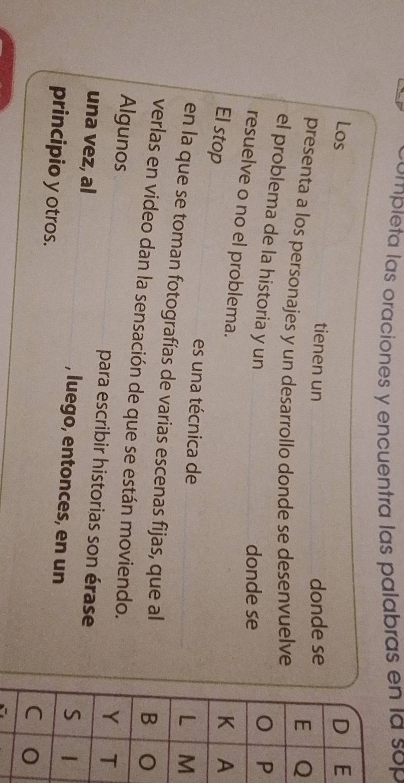 completa las oraciones y encuentra las palabras en la sop 
Los E 
tienen un donde se 
Q 
presenta a los personajes y un desarrollo donde se desenvuelve 
el problema de la historia y un 
donde se 
P 
resuelve o no el problema. 
El stop 
A 
es una técnica de 
M 
en la que se toman fotografías de varias escenas fijas, que al 
verlas en video dan la sensación de que se están moviendo. 
Algunos 
para escribir historias son érase 
una vez, al , luego, entonces, en un 
principio y otros.