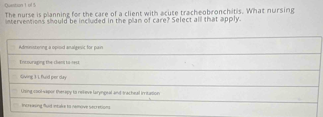 The nurse is planning for the care of a client with acute tracheobronchitis. What nursing
interventions should be included in the plan of care? Select all that apply.
Administering a opioid analgesic for pain
Encouraging the client to rest
Giving 3 L fluid per day
Using cool-vapor therapy to relieve laryngeal and tracheal irritation
Increasing fluid intake to remove secretions