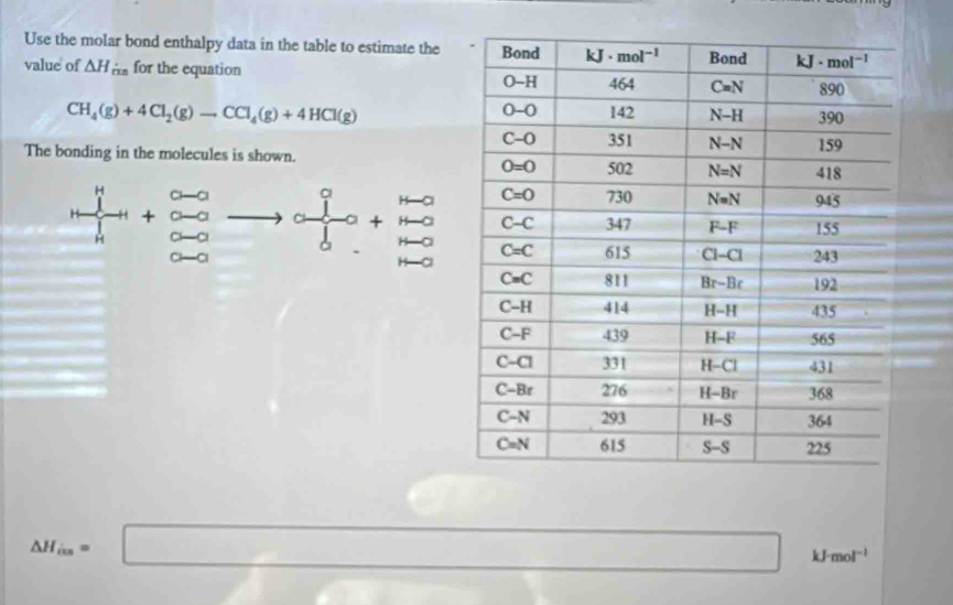 Use the molar bond enthalpy data in the table to estimate the
value of △ H_rms for the equation
CH_4(g)+4Cl_2(g)to CCl_4(g)+4HCl(g)
The bonding in the molecules is shown.
frac (prodlimits _n)^(11)+1+_k^2+frac 0-0(_k=0)^n+frac (_k=0)^(n-0)(_k=0)^n+frac (_k=0)^(n-0)(_k=0)^(n-0)
△ H_in=□ kJ- mol^(-1)