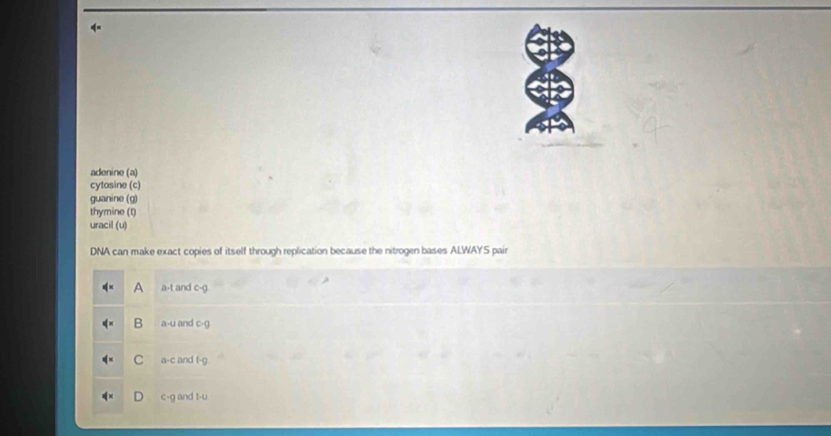 adenine (a)
cytosine (c)
guanine (g)
thymine (t)
uracil (u)
DNA can make exact copies of itself through replication because the nitrogen bases ALWAYS pair
A a-t and c-g
B a-U and c-()
C a-c and t-g
c-g and t-u