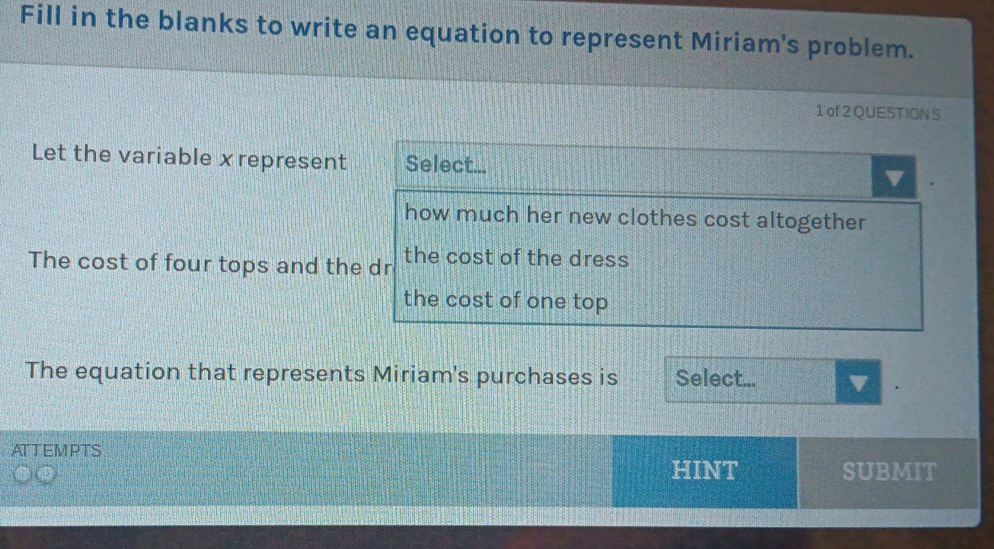 Fill in the blanks to write an equation to represent Miriam's problem. 
1 of 2 QUESTION S 
Let the variable xrepresent 
The cost of four tops and th 
The equation that represents Miriam's purchases is Select... 
v 
ATT EM PTS 
HINT SUBMIT