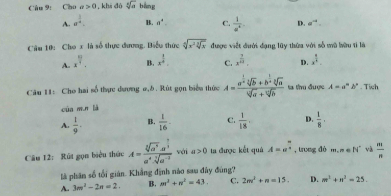 Cho a>0 , khi đó sqrt[4](a) bằng
A. a^(frac 1)4.
B. a^4. C.  1/a^4 . D. a^(-4).
Câu 10: Cho x là số thực dương. Biểu thức sqrt[4](x^2sqrt [3]x) được viết dưới dạng lũy thừa với số mũ hữu tí là
A. x^(frac 12)7.
B. x^(frac 5)6. x^(frac 7)12, D. x^(frac 6)5,
C.
Câu 11: Cho hai số thực dương a,b. Rút gọn biểu thức A=frac a^(frac 1)4sqrt[3](b)+b^(frac 1)4sqrt[3](a)sqrt[3](a)+sqrt[12](b) ta thu được A=a^m.b^n. Tích
của m.n là
A.  1/9 .  1/16 · C.  1/18 . D.  1/8 ·
B.
Câu 12: Rút gọn biểu thức A=frac sqrt[5](a^6)· a^(frac 7)3a^4· sqrt[7](a^(-2)) với a>0 ta được kết quả A=a^(frac m)n , trong đó m.n∈ N^* và  m/n 
là phân số tối giản. Khẳng định nào sau đây đúng?
A. 3m^2-2n=2. B. m^2+n^2=43. C. 2m^2+n=15. D. m^2+n^2=25.