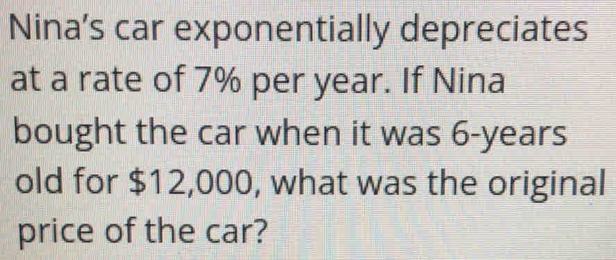 Nina’s car exponentially depreciates 
at a rate of 7% per year. If Nina 
bought the car when it was 6-years
old for $12,000, what was the original 
price of the car?