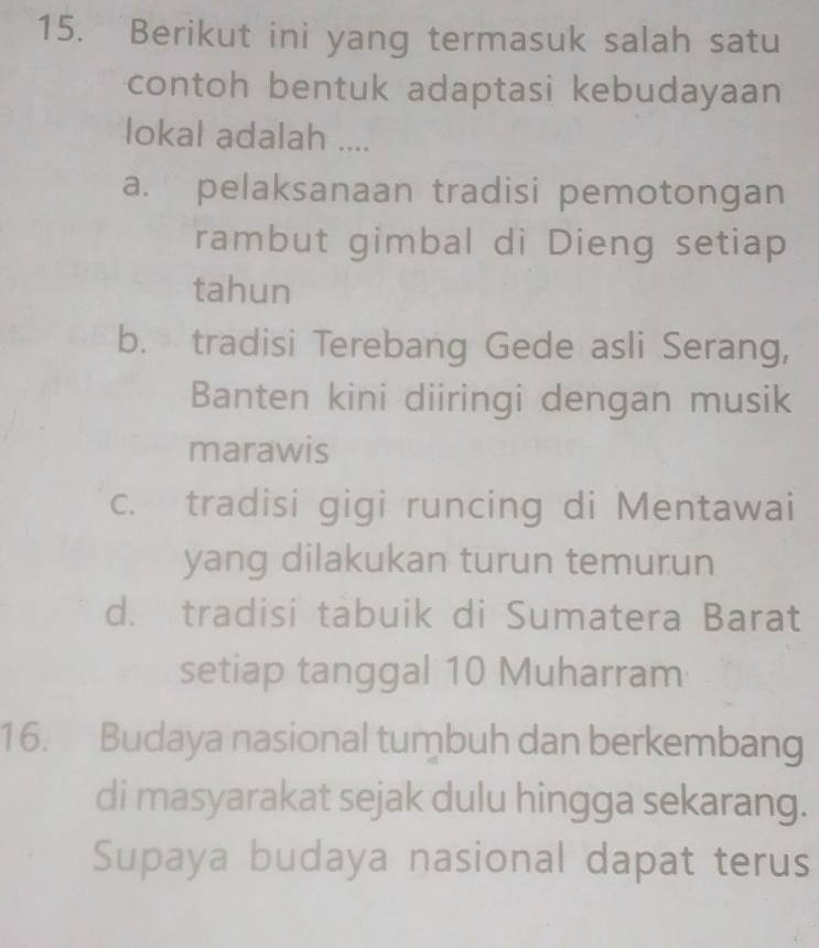 Berikut ini yang termasuk salah satu
contoh bentuk adaptasi kebudayaan
lokal adalah ....
a. pelaksanaan tradisi pemotongan
rambut gimbal di Dieng setiap
tahun
b. tradisi Terebang Gede asli Serang,
Banten kini diiringi dengan musik
marawis
c. tradisi gigi runcing di Mentawai
yang dilakukan turun temurun
d. tradisi tabuik di Sumatera Barat
setiap tanggal 10 Muharram
16. Budaya nasional tumbuh dan berkembang
di masyarakat sejak dulu hingga sekarang.
Supaya budaya nasional dapat terus