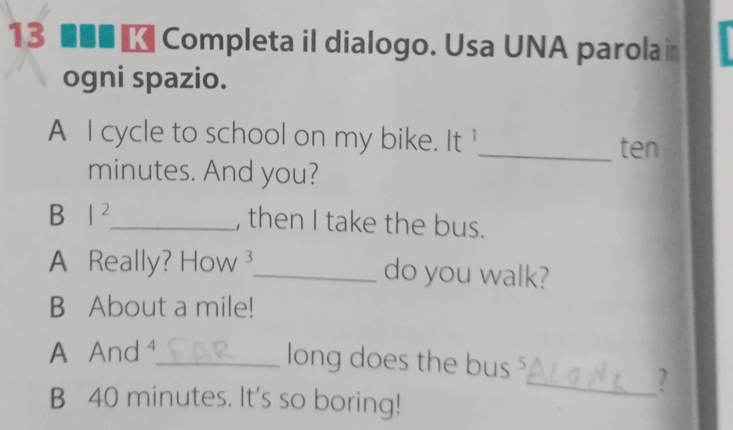 13 ■■■ ★ Completa il dialogo. Usa UNA parola i 
ogni spazio. 
A I cycle to school on my bike. It 
_ten 
minutes. And you? 
B |^2 _ 
, then I take the bus. 
A Really? How 3 _ do you walk? 
B About a mile! 
A And ⁴_ 
long does the bus $ 
_? 
B 40 minutes. It's so boring!