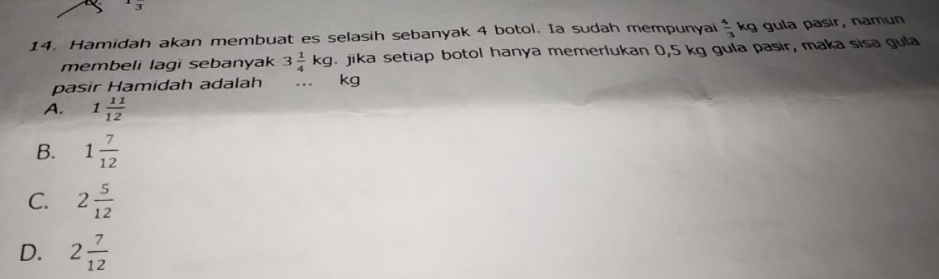 Hamidah akan membuat es selasih sebanyak 4 botol. Ia sudah mempunyai  4/3 kg gula pasir, namun
membeli lagi sebanyak 3 1/4 kg jika setiap botol hanya memerlukan 0,5 kg gula pasir, maka sisa gula
pasir Hamidah adalah .._ kg
A. 1 11/12 
B. 1 7/12 
C. 2 5/12 
D. 2 7/12 