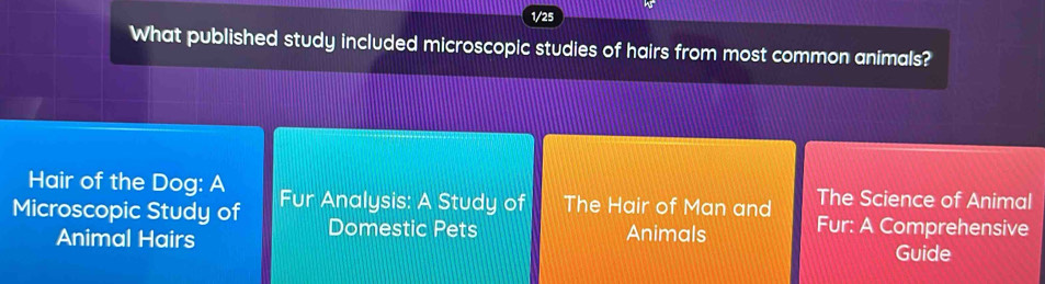 1/25 
What published study included microscopic studies of hairs from most common animals? 
Hair of the Dog: A 
Microscopic Study of Fur Analysis: A Study of The Hair of Man and The Science of Animal 
Domestic Pets Animals Fur: A Comprehensive 
Animal Hairs Guide