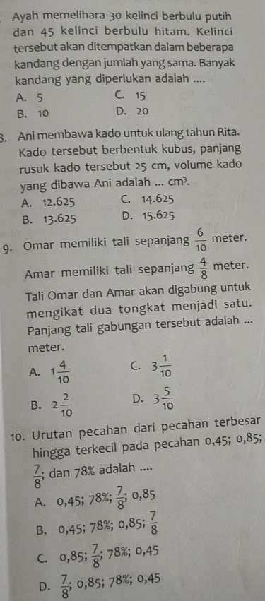 Ayah memelihara 30 kelinci berbulu putih
dan 45 kelinci berbulu hitam. Kelinci
tersebut akan ditempatkan dalam beberapa
kandang dengan jumlah yang sama. Banyak
kandang yang diperlukan adalah ....
A. 5 C. 15
B. 10 D. 20
8. Ani membawa kado untuk ulang tahun Rita.
Kado tersebut berbentuk kubus, panjang
rusuk kado tersebut 25 cm, volume kado
yang dibawa Ani adalah ... cm^3.
A. 12.625 C. 14.625
B. 13.625 D. 15.625
9. Omar memiliki tali sepanjang  6/10  meter.
Amar memiliki tali sepanjang  4/8  meter.
Tali Omar dan Amar akan digabung untuk
mengikat dua tongkat menjadi satu.
Panjang tali gabungan tersebut adalah ...
meter.
A. 1 4/10  C. 3 1/10 
B. 2 2/10  D. 3 5/10 
10. Urutan pecahan dari pecahan terbesar
hingga terkecil pada pecahan 0,45; 0,85;
 7/8 ; dan 78% adalah ....
A. 0,45; 78%;  7/8 ; 0,85
B. 0,45; 78%; 0,85;  7/8 
C. 0,85;  7/8 ;; 78%; 0,45
D.  7/8 ; 0,85; 78%; 0,45