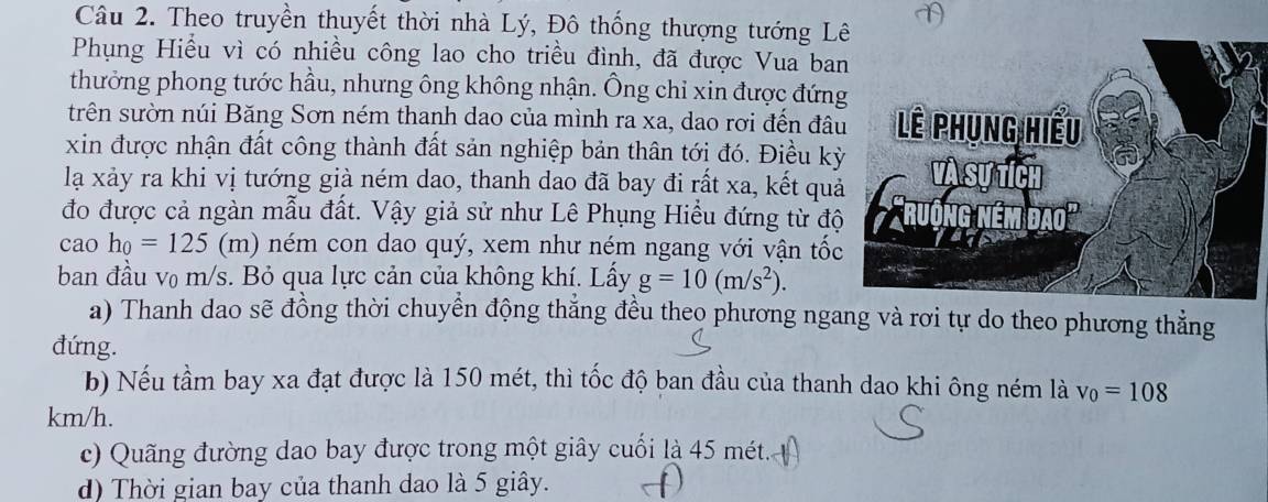 Theo truyền thuyết thời nhà Lý, Đô thống thượng tướng L 
Phụng Hiểu vì có nhiều công lao cho triều đình, đã được Vua ba 
thưởng phong tước hầu, nhưng ông không nhận. Ông chỉ xin được đứn 
trên sườn núi Băng Sơn ném thanh dao của mình ra xa, dao rơi đến đâ 
xin được nhận đất công thành đất sản nghiệp bản thân tới đó. Điều kỳ 
lạ xảy ra khi vị tướng già ném dao, thanh dao đã bay đi rất xa, kết quả 
đo được cả ngàn mẫu đất. Vậy giả sử như Lê Phụng Hiều đứng từ độ 
cao h_0=125 (m) ném con dao quý, xem như ném ngang với vận tốc 
ban đầu v₀ m/s. Bỏ qua lực cản của không khí. Lấy g=10(m/s^2). 
a) Thanh dao sẽ đồng thời chuyển động thắng đều theo phương ngang và rơi tự do theo phương thẳng 
đứng. 
b) Nếu tầm bay xa đạt được là 150 mét, thì tốc độ ban đầu của thanh dao khi ông ném là v_0=108
km/h. 
c) Quãng đường dao bay được trong một giây cuối là 45 mét. 
d) Thời gian bay của thanh dao là 5 giây.