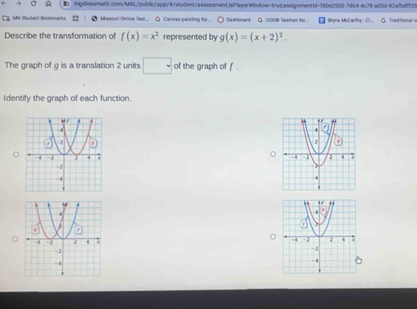 MN Student Bookmarks Missouri Online Test.. G Canvas painting for... Dashboard G UGO@ Tasman for... Shyra McCarthy - Ci... Traditional o 
Describe the transformation of f(x)=x^2 represented by g(x)=(x+2)^2. 
The graph of g is a translation 2 units □ of the graph of f. 
Identify the graph of each function. 
。