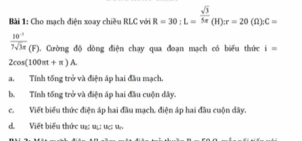 Cho mạch điện xoay chiều RLC với R=30; L= sqrt(3)/5π  (H); r=20(Omega ); C=
 (10^(-3))/7sqrt(3)π  (F) 1. Cường độ dòng điện chạy qua đoạn mạch có biểu thức i=
2cos (100π t+π )A.
a. Tính tống trở và điện áp hai đầu mạch.
b. Tính tổng trở và điện áp hai đầu cuộn dây.
c.Viết biểu thức điện áp hai đầu mạch, điện áp hai đầu cuộn dây.
d. Viết biểu thức ur; uẹ; uc: uự