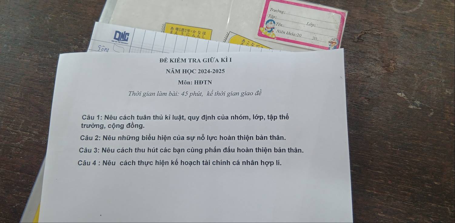 Trường 
_ 
Tập:.. 
_ 
__ 
Tên: 
Lớp 
_ 
あ 52xか な ほ ( 
Niên khóa:2 
_ 
Sont 
đẻ kiÊm tra giữa kì I 
NăM HỌC 2024-2025 
Môn: HĐTN 
Thời gian làm bài: 45 phút, kể thời gian giao đề 
Câu 1: Nêu cách tuân thủ kỉ luật, quy định của nhóm, lớp, tập thể 
trường, cộng đồng. 
Câu 2: Nêu những biểu hiện của sự nỗ lực hoàn thiện bản thân. 
Câu 3: Nêu cách thu hút các bạn cùng phấn đấu hoàn thiện bản thân. 
Câu 4 : Nêu cách thực hiện kế hoạch tài chính cá nhân hợp lí.