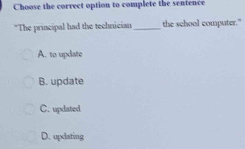 Choose the correct option to complete the sentence
*The principal had the technician_ the school computer."
A. to update
B. update
C. updated
D. updating