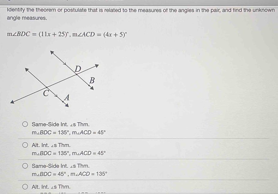 Identify the theorem or postulate that is related to the measures of the angles in the pair, and find the unknown
angle measures.
m∠ BDC=(11x+25)^circ , m∠ ACD=(4x+5)^circ 
Same-Side Int. ∠ sThm.
m∠ BDC=135°, m∠ ACD=45°
Alt. Int. ∠ sThm.
m∠ BDC=135°, m∠ ACD=45°
Same-Side Int. ∠ sThm.
m∠ BDC=45°, m∠ ACD=135°
Alt. Int. ∠ sThm.