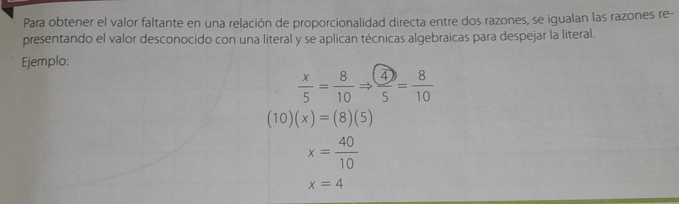 Para obtener el valor faltante en una relación de proporcionalidad directa entre dos razones, se igualan las razones re- 
presentando el valor desconocido con una literal y se aplican técnicas algebraicas para despejar la literal. 
Ejemplo:
 x/5 = 8/10 Rightarrow  4/5 = 8/10 
(10)(x)=(8)(5)
x= 40/10 
x=4