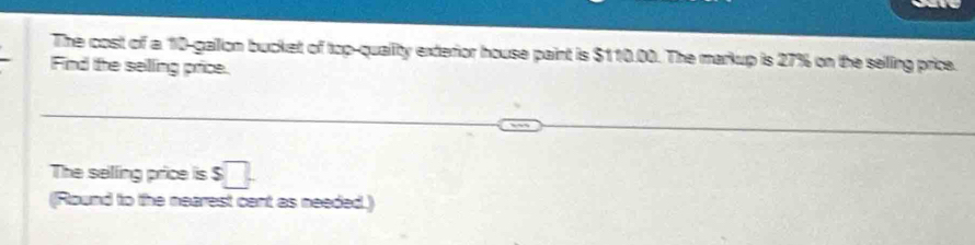 The cost of a 10-gallon bucket of top-quallity exterior house paint is $110.00. The markup is 27% on the selling price. 
Find lte selling price. 
The selling price is $□. 
(Round to the nearest cent as needed.)