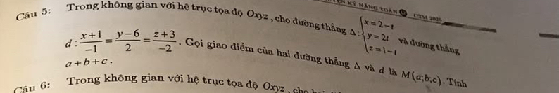 ên kỳ năng toàn C CTM 2035
Câu 5: Trong không gian với hệ trục tọa độ Oxyz , cho đường thẳng △ :beginarrayl x=2-t y=2t z=1-tendarray. và đường thẳng 
d:  (x+1)/-1 = (y-6)/2 = (z+3)/-2 . Gọi giao điểm của hai đường thắng △ va M(a;b;c)
a+b+c. 
d là Tính 
ầu 6: Trong không gian với hệ trục tọa độ Oxyz