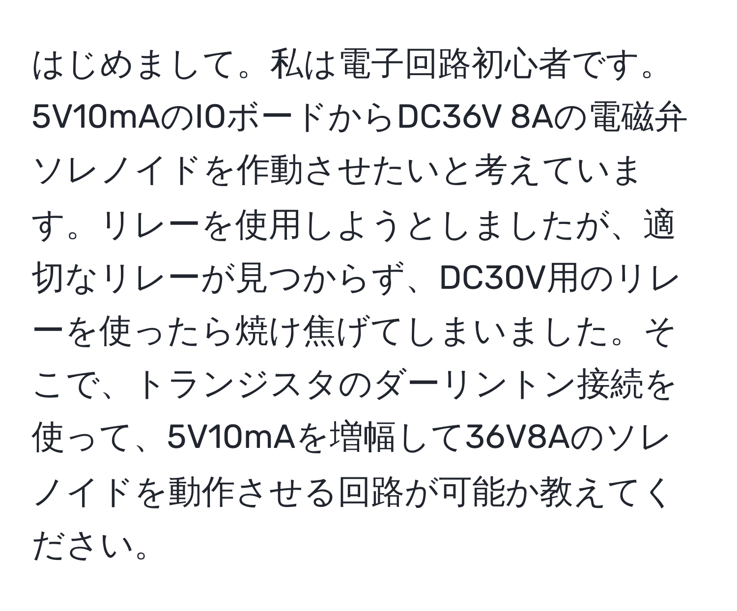 はじめまして。私は電子回路初心者です。5V10mAのIOボードからDC36V 8Aの電磁弁ソレノイドを作動させたいと考えています。リレーを使用しようとしましたが、適切なリレーが見つからず、DC30V用のリレーを使ったら焼け焦げてしまいました。そこで、トランジスタのダーリントン接続を使って、5V10mAを増幅して36V8Aのソレノイドを動作させる回路が可能か教えてください。