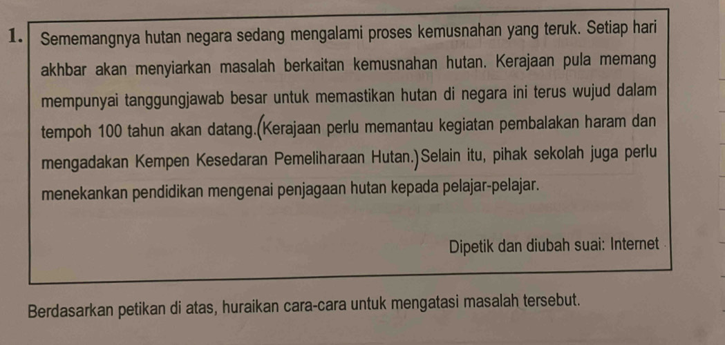 Sememangnya hutan negara sedang mengalami proses kemusnahan yang teruk. Setiap hari 
akhbar akan menyiarkan masalah berkaitan kemusnahan hutan. Kerajaan pula memang 
mempunyai tanggungjawab besar untuk memastikan hutan di negara ini terus wujud dalam 
tempoh 100 tahun akan datang.(Kerajaan perlu memantau kegiatan pembalakan haram dan 
mengadakan Kempen Kesedaran Pemeliharaan Hutan.)Selain itu, pihak sekolah juga perlu 
menekankan pendidikan mengenai penjagaan hutan kepada pelajar-pelajar. 
Dipetik dan diubah suai: Internet 
Berdasarkan petikan di atas, huraikan cara-cara untuk mengatasi masalah tersebut.