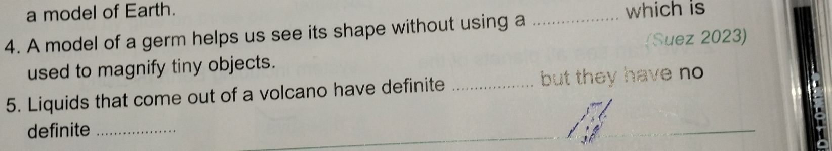 a model of Earth. which is 
4. A model of a germ helps us see its shape without using a_ 
(Suez 2023) 
used to magnify tiny objects. 
5. Liquids that come out of a volcano have definite _but they have no 
definite_