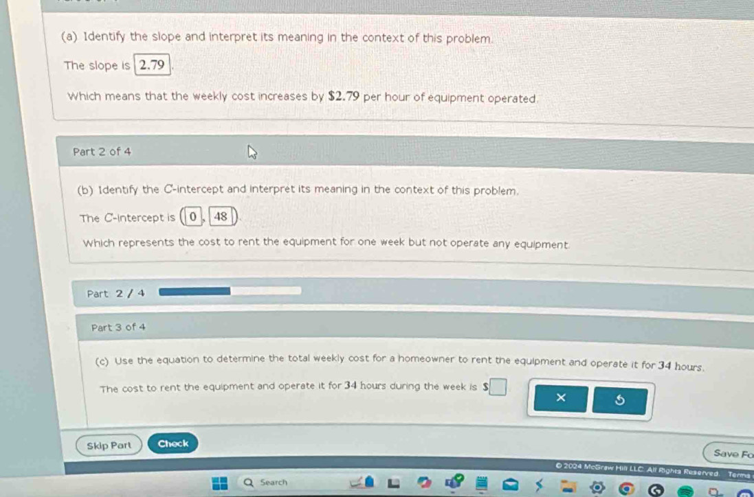 Identify the slope and interpret its meaning in the context of this problem. 
The slope is 2.79
Which means that the weekly cost increases by $2.79 per hour of equipment operated. 
Part 2 of 4 
(b) 1dentify the C -intercept and interpret its meaning in the context of this problem. 
The C -intercept is 0 , 48
Which represents the cost to rent the equipment for one week but not operate any equipment. 
Part 2 / 4 
Part 3 of 4 
(c) Use the equation to determine the total weekly cost for a homeowner to rent the equipment and operate it for 34 hours. 
The cost to rent the equipment and operate it for 34 hours during the week is 
× 
Skip Part Check 
Save Fo 
O 2024 McGraw Hill LLC. All Righta Reserved. Terms 
Search