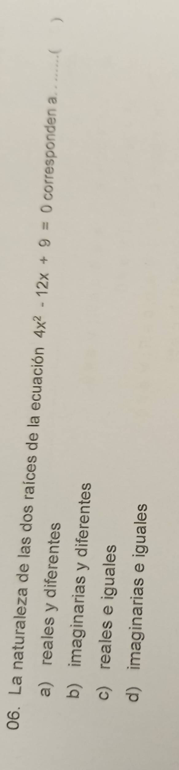 La naturaleza de las dos raíces de la ecuación 4x^2-12x+9=0 corresponden a. . ......( )
a) reales y diferentes
b) imaginarias y diferentes
c) reales e iguales
d) imaginarias e iguales