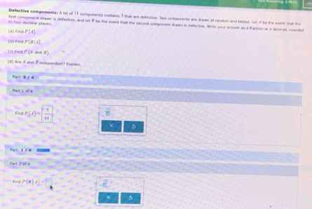 Defective components: A lot of 11 components contains 3 that are defective. Iwo components are drawn at ranstom and tested. Let o be the event that the 
so four decimal places. first component drawn is defective, and let A be the event that the second component drawn is defective. White your answer as a fraction or a decinal, rounded 
(a) Find P(A). 
[9] Find P(8|A). 
(c) Find P(Aand5)
(4) Are-8 and 8 independent? Explain.
^2x|0|4
Pantof4 
Fing P(A)= 3/11  B 
× 。 
Part 1/4
2art2=4
Fnd P(n|,4)=|
χ