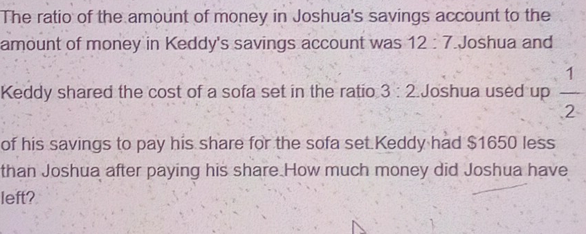 The ratio of the amount of money in Joshua's savings account to the 
amount of money in Keddy's savings account was 1 2 7 Joshua and 
Keddy shared the cost of a sofa set in the ratio 3 : v Joshua used up  1/2 
of his savings to pay his share for the sofa set Keddy had $1650 less 
than Joshua after paying his share How much money did Joshua have 
left?