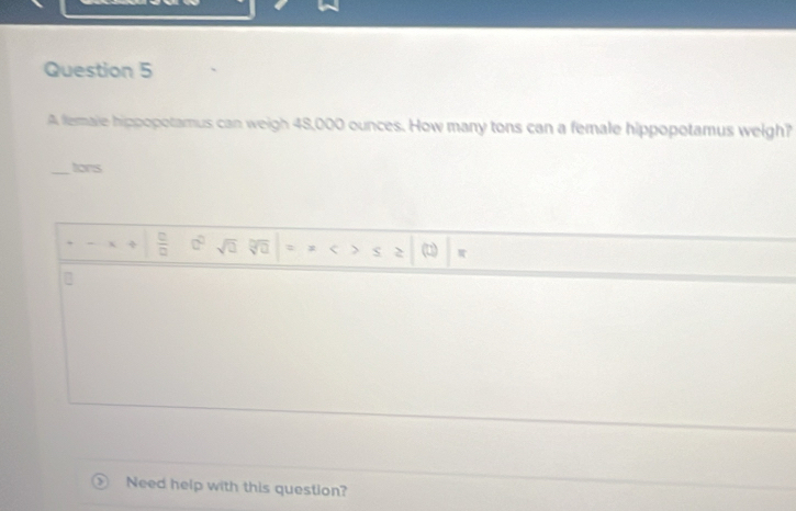 A female hippopotamus can weigh 48,000 ounces. How many tons can a female hippopotamus weigh? 
_tons 
÷  □ /□   □° sqrt(□ ) a 
Need help with this question?