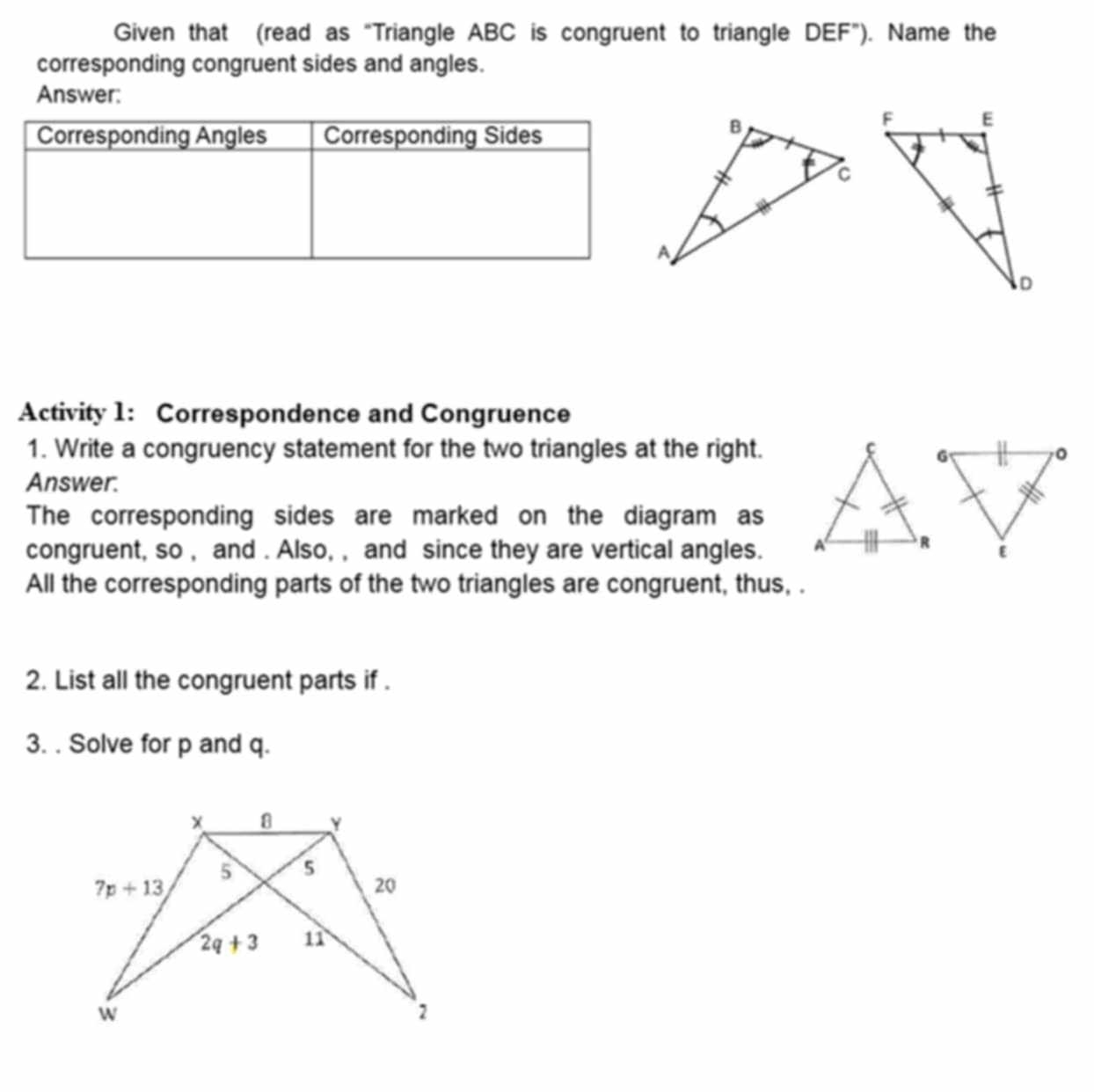 Given that (read as “Triangle ABC is congruent to triangle DEF'' ). Name the
corresponding congruent sides and angles.
Answer:
Activity 1: Correspondence and Congruence
1. Write a congruency statement for the two triangles at the right.
Answer.
The corresponding sides are marked on the diagram as
congruent, so , and . Also, , and since they are vertical angles. 
All the corresponding parts of the two triangles are congruent, thus, .
2. List all the congruent parts if .
3. . Solve for p and q.