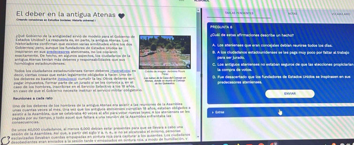 El deber en la antigua Atenas TAREAS PENDIENTES NOTAS VOCADULARIO
Creando conesiones en Estudios Sociales: Historia universal I
PREGUNTA 8
¿Qué Gobierno de la antigüedad sirvió de modelo para el Gobierno de¿Cuál de estas afirmaciones describe un hecho?
Estados Unidos? La respuesta es, en parte, la antigua Menas. Los
historadores confirman que existen varias similitudes entre los dos
Gobiernos; pero, aunque los fundadores de Estados Unidos seA. Los atenienses que eran concejales debían reunirse todos los días.
inspiraron en sus predecesores atenienses, no los copiaron
exactamente. De hecho, en algunos aspectos, los ciudadanos de laB. A los ciudadanos estadounidenses se les paga muy poco por faltar al trabajo
homólogos estadounidenses. antigua Atenas tenían más deberes y responsabilidades que suspara ser jurado.
C. Los antiguos atenienses no estaban seguros de que las elecciones propiciarian
Todos los ciudadanos estadounidenses tienen deberes imperatives: es
decir, ciertas cosas que están legalmente obligados a hacer. Uno de e la compra de votos.
los deberes es bastante inequívoco: cumplir la ley. Otros deberes son: Las ruínas de la Casa del Concejo en D. Fue desacertado que los fundadores de Estados Unidos se inspirasen en sus
pagar impuestos, formar parte de un jurado sí se les convoca y, en el  Alenas, donde se munia el Concco
caso de los hombres, inscribirse en el Servicio Selectivo a los 18 años. die Isa Quiniemtca predecesores atenienses.
en caso de que el Gobierno necesite instituir el servicio militar obligatorio.
Reuniones a cada rato ENVIAR
Uno de los deberes de los hombres de la antigua Atenas era asistir a las reuniones de la Asamblea
unas cuantas veces al mes. Una vez que los antiguos atenienses cumplían 18 años, estaban obligados a
asistir a la Asamblea, que se celebraba 40 veces al año para votar nuevas leyes. A los atenienses se les ) Extras
consecuencias pagaba por su tiempo, y todo aquel que faltara a una reunión de la Asamblea enfrentaba las
De unos 40,000 ciudadanos, al menos 6,000 debian estar presentes para que se ilevara a cabo una
sesión de la Asamblea. Así que, a partir del siglo V a. n. e., si no se alcanzaba el mínimo, personas
'   esclavizadas llevaban cuerdas empapadas en pintura roja para capturar a los ausentes. Los ciudadanos
desobedientes eran enviados a la sesión tarde y empapados en ointura roía, a modo de humillación, v