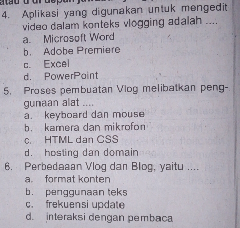 atau à dr dep
4. Aplikasi yang digunakan untuk mengedit
video dalam konteks vlogging adalah ....
a. Microsoft Word
b. Adobe Premiere
c. Excel
d. PowerPoint
5. Proses pembuatan Vlog melibatkan peng-
gunaan alat ....
a. keyboard dan mouse
b. kamera dan mikrofon
c. HTML dan CSS
d. hosting dan domain
6. Perbedaaan Vlog dan Blog, yaitu ....
a. format konten
b. penggunaan teks
c. frekuensi update
d. interaksi dengan pembaca