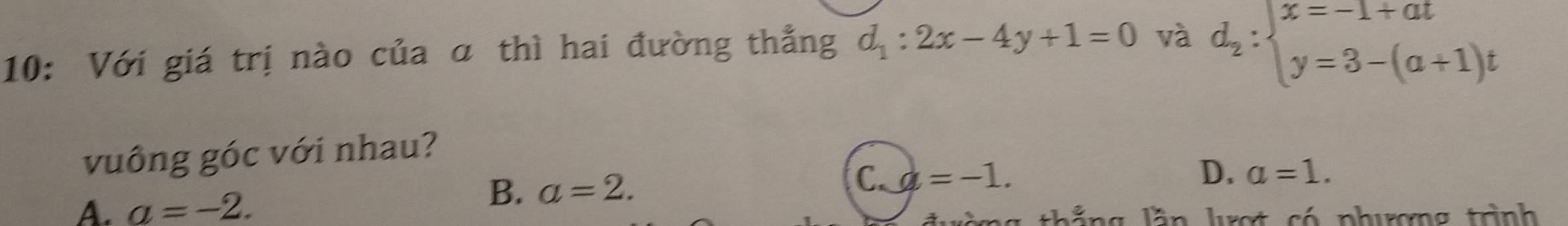 10: Với giá trị nào của α thì hai đường thẳng d_1:2x-4y+1=0 và d_2:beginarrayl x=-1+at y=3-(a+1)tendarray.
vuông góc với nhau?
C. d=-1. D. a=1.
A. a=-2.
B. a=2. 
thắng lần lượt có phượng trình