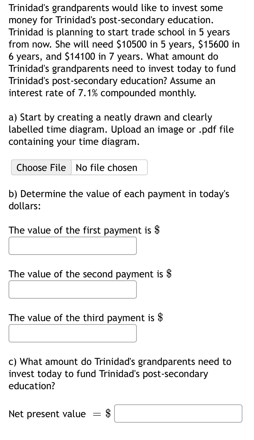 Trinidad's grandparents would like to invest some 
money for Trinidad's post-secondary education. 
Trinidad is planning to start trade school in 5 years
from now. She will need $10500 in 5 years, $15600 in
6 years, and $14100 in 7 years. What amount do 
Trinidad's grandparents need to invest today to fund 
Trinidad's post-secondary education? Assume an 
interest rate of 7.1% compounded monthly. 
a) Start by creating a neatly drawn and clearly 
labelled time diagram. Upload an image or .pdf file 
containing your time diagram. 
Choose File No file chosen 
b) Determine the value of each payment in today's
dollars : 
The value of the first payment is $
The value of the second payment is $
The value of the third payment is $
c) What amount do Trinidad's grandparents need to 
invest today to fund Trinidad's post-secondary 
education? 
Net present value =$□