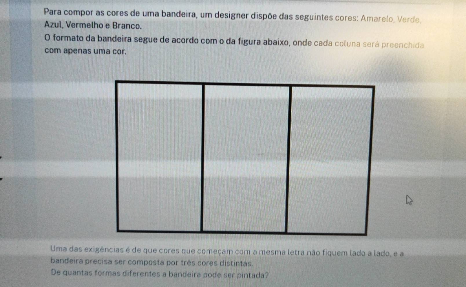 Para compor as cores de uma bandeira, um designer dispõe das seguintes cores: Amarelo, Verde, 
Azul, Vermelho e Branco. 
O formato da bandeira segue de acordo com o da figura abaixo, onde cada coluna será preenchida 
com apenas uma cor. 
Uma das exigências é de que cores que começam com a mesma letra não fiquem lado a lado, e a 
bandeira precisa ser composta por três cores distintas. 
De quantas formas diferentes a bandeira pode ser pintada?