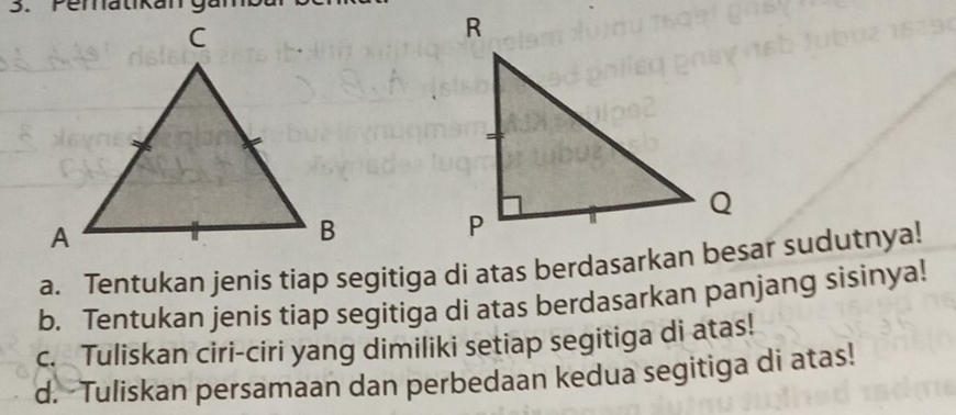 Pematikan 
a. Tentukan jenis tiap segitiga di atas berdasarkan besar sudutnya! 
b. Tentukan jenis tiap segitiga di atas berdasarkan panjang sisinya! 
c. Tuliskan ciri-ciri yang dimiliki setiap segitiga di atas! 
d. Tuliskan persamaan dan perbedaan kedua segitiga di atas!