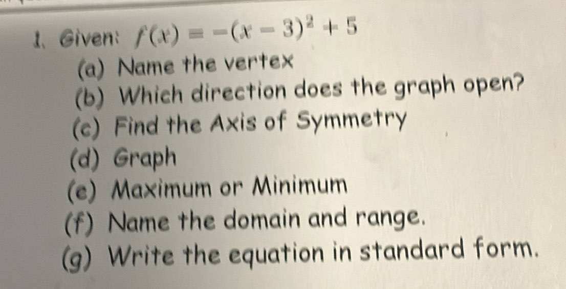 Given: f(x)=-(x-3)^2+5
(a) Name the vertex
(b) Which direction does the graph open?
(c) Find the Axis of Symmetry
(d) Graph
(e) Maximum or Minimum
(f) Name the domain and range.
(g) Write the equation in standard form.