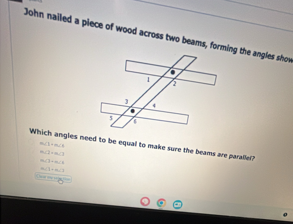 John nailed a piece of wood across two beams, forming the angles show
Which angles need to be equal to make sure the beams are parallel? m∠ 1=m∠ 6
m∠ 2=m∠ 3
m∠ 3=m∠ 6
m∠ 1=m∠ 3
Clear my selection