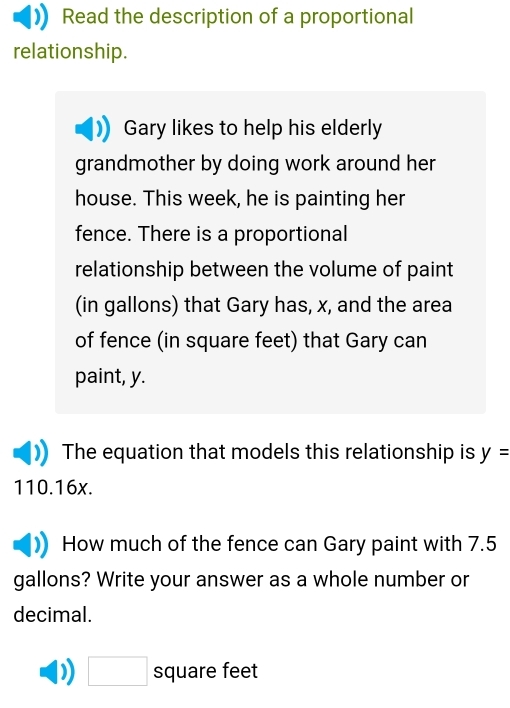 Read the description of a proportional 
relationship. 
Gary likes to help his elderly 
grandmother by doing work around her 
house. This week, he is painting her 
fence. There is a proportional 
relationship between the volume of paint 
(in gallons) that Gary has, x, and the area 
of fence (in square feet) that Gary can 
paint, y. 
The equation that models this relationship is y=
110.16x. 
How much of the fence can Gary paint with 7.5
gallons? Write your answer as a whole number or 
decimal.
□ square feet