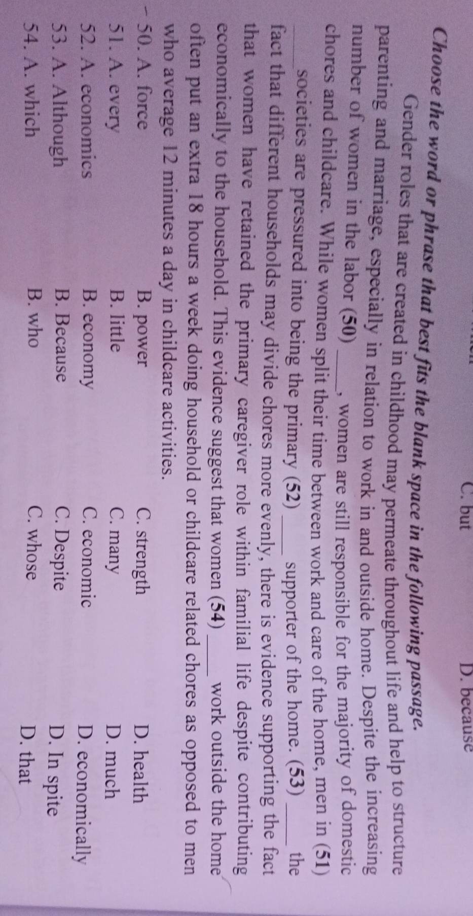 C. but D. because
Choose the word or phrase that best fits the blank space in the following passage.
Gender roles that are created in childhood may permeate throughout life and help to structure
parenting and marriage, especially in relation to work in and outside home. Despite the increasing
number of women in the labor (50) _, women are still responsible for the majority of domestic
chores and childcare. While women split their time between work and care of the home, men in (51)
_societies are pressured into being the primary (52) _supporter of the home. (53) _the
fact that different households may divide chores more evenly, there is evidence supporting the fact
that women have retained the primary caregiver role within familial life despite contributing
economically to the household. This evidence suggest that women (54) _work outside the home
often put an extra 18 hours a week doing household or childcare related chores as opposed to men
who average 12 minutes a day in childcare activities.
- 50. A. force B. power C. strength D. health
51. A. every B. little C. many D. much
52. A. economics B. economy C. economic D. economically
53. A. Although B. Because C. Despite D. In spite
54. A. which B. who C. whose D. that