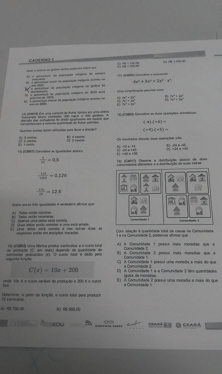 CADERNO 1
C) RS 1.150,00 D)  
Após a análise do gnáfico acima podemos inferir que E RS 1.700,00
A) o percentuat da população indigena foi sempre 17) (C4024) Considere a expressão
clescente.
D) o percentual maior da população indigena ocomeu no 4x^2+3x^2+2x^2· x^1
ano 2022.
A doprettual da população indigena no grático foi
D) o percentual da população indígena de 2022 está Uma simplificação possNel seria
práximo de 100%
E) o percentual menor da população indigena ocorreu no 。 4x^4+2x^2 3 7x^4+2x^3
7x^2+2x^2
7x^4+2x^1
ano de 2000
7x^2+2x^3
14) (C4015) Em uma colheita de frutos típicos em uma aldeia
Tremembé foram coletados 300 cajus e 450 goiabas. A  18) (C3982) Considere as duas operações aritméticas:
decisão dos colhedores foi dividir igualmente em cestos que
comportassem a mesma quantidade de frutos colhidos.
(-4)· (+6)=
Quantos cestos foram utilizados para fazer a divisão?
(+9).(+5)=
A) 5 cestos. B) 4 cestos
C) 3 cestos. Os resultados dessas duas operações são:
E) 1 cesto. D) 2 cestos.
A) -10σ-14 AA B) 24circ -45
D) +24e+45
15) (C3987) Consídere as Iguaídades abaixo:
+46e+95
 5/10 =0.5
19) (C4017) Observe a distribuição abaixo de duas
comunidades diferentes e a distribulção de suas casas.
 126/1000 =0,126
 126/10 =12,6
Sobre essas três igualdades é verdadeiro afirmar que:
A) Todas estão corretas.
B) Todas estão incorretas
C) Apenas uma delas está correta.
D) Duas delas estão corretas e uma está errada.
E) Uma delas está correta e nas outras duas as Com relação à quantidade total de casas na Comunidade
respostas estão em posições trocadas. 1 e na Comunidade 2, podemos afirmar que
16) (C3992) Uma fábrica produz camisetas e o custo total A) A Comunidade 1 possui mais moradias que a
de produção (C, em reais) depende da quantidade de Comunidade 2.
camisetas produzidas (x). O custo total é dado pela B) A Comunidade 2 possui mals moradias que a
Comunidade 1.
seguinte função: C) A Comunidade 1 possui uma moradia a mais do que
a Comunidade 2.
C(x)=10x+200 D) A Comunidade 1 e a Comunidade 2 têm quantidades
iguais de moradias.
onde 10x é o custo variável de produção e 200 é o custo E) À Comunidade 2 possui uma moradia a mais do que
flxo. a Comunidade 1.
Determine, a partir da função, o custo total para produzir
75 camisetas.
A) R$ 750,00. B) RS 950,00
C Ceará
`` i t  . . Asisedu CIENTISTA CHEFE ceará