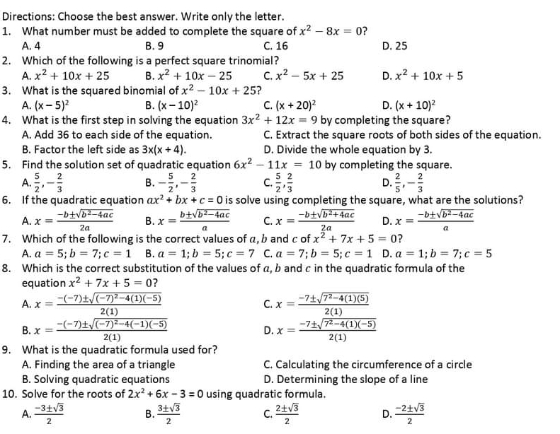 Directions: Choose the best answer. Write only the letter.
1. What number must be added to complete the square of x^2-8x=0
A. 4 B. 9 C. 16 D. 25
2. Which of the following is a perfect square trinomial?
A. x^2+10x+25 B. x^2+10x-25 C. x^2-5x+25 D. x^2+10x+5
3. What is the squared binomial of x^2-10x+25 ?
A. (x-5)^2 B. (x-10)^2 C. (x+20)^2 D. (x+10)^2
4. What is the first step in solving the equation 3x^2+12x=9 by completing the square?
A. Add 36 to each side of the equation. C. Extract the square roots of both sides of the equation.
B. Factor the left side as 3x(x+4). D. Divide the whole equation by 3.
5. Find the solution set of quadratic equation 6x^2-11x=10 by completing the square.
A.  5/2 ,- 2/3  - 5/2 ,- 2/3  C.  5/2 , 2/3  D.  2/5 ,- 2/3 
B.
6. If the quadratic equation ax^2+bx+c=0 is solve using completing the square, what are the solutions?
A. x= (-b± sqrt(b^2-4ac))/2a  B. x= (b± sqrt(b^2-4ac))/a  C. x= (-b± sqrt(b^2+4ac))/2a  D. x= (-b± sqrt(b^2-4ac))/a 
7. Which of the following is the correct values of a, b and c of x^2+7x+5=0 ?
A. a=5;b=7;c=1 B. a=1;b=5;c=7 C. a=7;b=5;c=1 D. a=1;b=7;c=5
8. Which is the correct substitution of the values of a, b and c in the quadratic formula of the
equation x^2+7x+5=0 ?
A. x=frac -(-7)± sqrt((-7)^2)-4(1)(-5)2(1) C. x= (-7± sqrt(7^2-4(1)(5)))/2(1) 
B. x=frac -(-7)± sqrt((-7)^2)-4(-1)(-5)2(1) D. x= (-7± sqrt(7^2-4(1)(-5)))/2(1) 
9. What is the quadratic formula used for?
A. Finding the area of a triangle C. Calculating the circumference of a circle
B. Solving quadratic equations D. Determining the slope of a line
10. Solve for the roots of 2x^2+6x-3=0 using quadratic formula.
A.  (-3± sqrt(3))/2  B.  3± sqrt(3)/2  C.  2± sqrt(3)/2  D.  (-2± sqrt(3))/2 