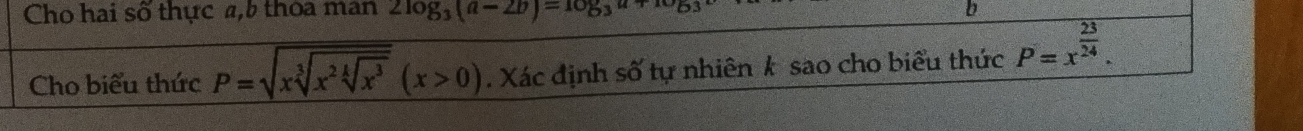 Cho hai số thực a, 5 thoa man 2log _3(a-2b)=log _3a b 
Cho biểu thức P=sqrt(xsqrt [3]x^2sqrt [4]x^3)(x>0). Xác định số tự nhiên k sao cho biểu thức P=x^(frac 23)24.