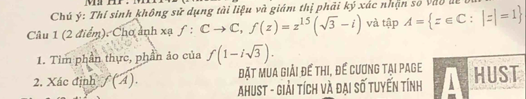 Ma HP. 
Chú ý: Thí sinh không sử dụng tài liệu và giám thị phải ký xác nhận so vào đi 
Câu 1 (2 điểm). Cho ảnh xạ f:Cto C, f(z)=z^(15)(sqrt(3)-i) và tập A= z∈ C:|z|=1
1. Tìm phần thực, phần ảo của f(1-isqrt(3)). 
2. Xác định f(A). Đặt mua giải đề thi, để cương tại page HUST 
Ahust - Giải tích và đại số tuyến tính