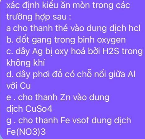 xác định kiểu ăn mòn trong các 
trường hợp sau : 
a cho thanh thé vào dung dịch hcl 
b. đốt gang trong binh oxygen 
c. dây Ag bị oxy hoá bởi H2S trong 
không khí 
d. dây phơi đồ có chỗ nối giữa Al 
với Cu 
e . cho thanh Zn vào dung 
dich CuSo4 
g . cho thanh Fe vsof dung dịch 
Fe(NO3)3