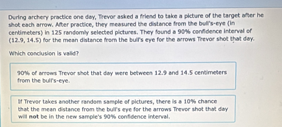 During archery practice one day, Trevor asked a friend to take a picture of the target after he
shot each arrow. After practice, they measured the distance from the bull's-eye (in
centimeters) in 125 randomly selected pictures. They found a 90% confidence interval of
(12.9,14.5 5) for the mean distance from the bull's eye for the arrows Trevor shot that day.
Which conclusion is valid?
90% of arrows Trevor shot that day were between 12.9 and 14.5 centimeters
from the bull's-eye.
If Trevor takes another random sample of pictures, there is a 10% chance
that the mean distance from the bull's eye for the arrows Trevor shot that day
will not be in the new sample's 90% confidence interval.