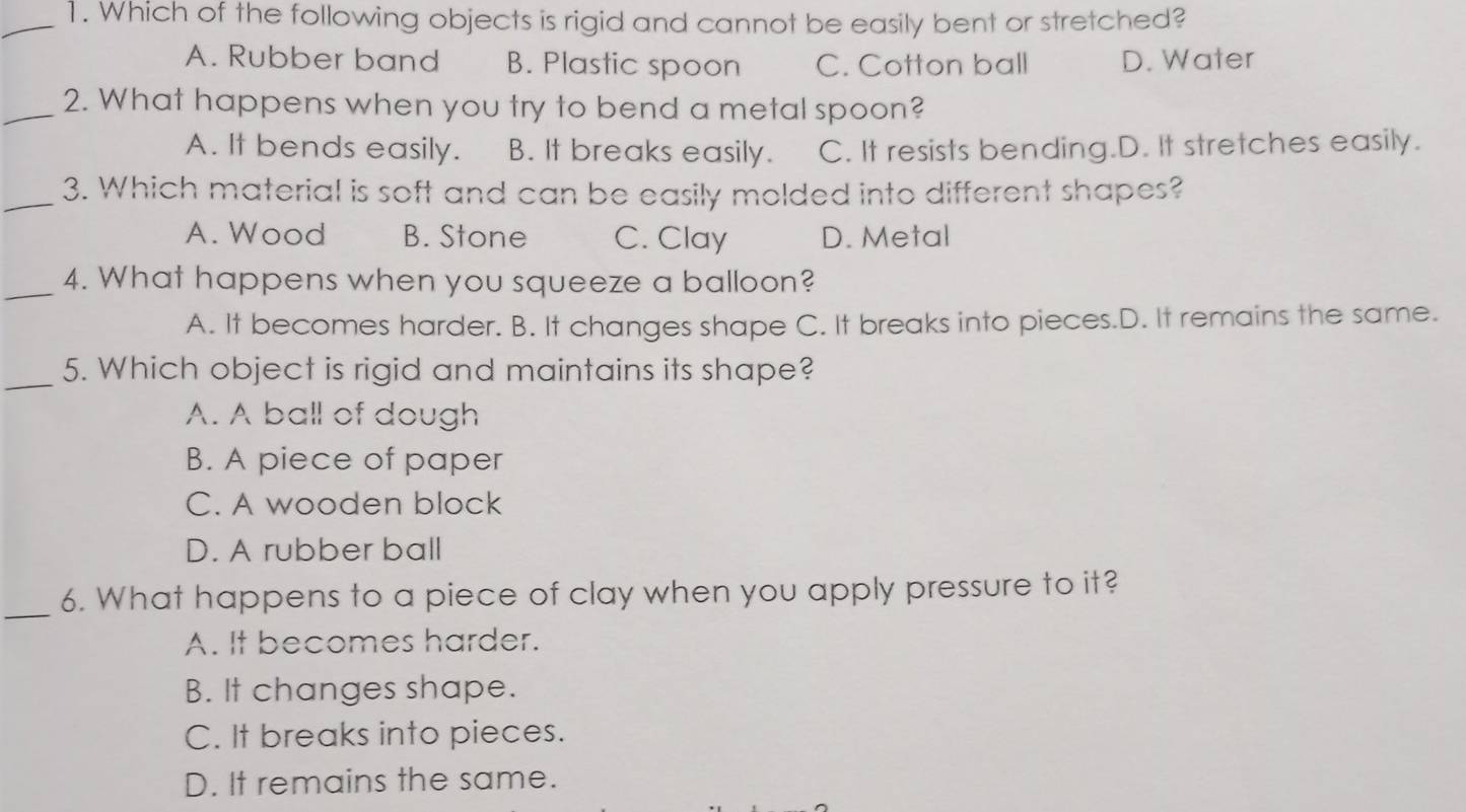 Which of the following objects is rigid and cannot be easily bent or stretched?
A. Rubber band B. Plastic spoon C. Cotton ball D. Water
_2. What happens when you try to bend a metal spoon?
A. It bends easily. B. It breaks easily. C. It resists bending.D. It stretches easily.
_3. Which material is soft and can be easily molded into different shapes?
A. Wood B. Stone C. Clay D. Metal
_4. What happens when you squeeze a balloon?
A. It becomes harder. B. It changes shape C. It breaks into pieces.D. It remains the same.
_5. Which object is rigid and maintains its shape?
A. A ball of dough
B. A piece of paper
C. A wooden block
D. A rubber ball
_6. What happens to a piece of clay when you apply pressure to it?
A. It becomes harder.
B. It changes shape.
C. It breaks into pieces.
D. It remains the same.