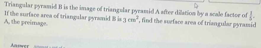 Triangular pyramid B is the image of triangular pyramid A after dilation by a scale factor of  1/5 . 
If the surface area of triangular pyramid B is 3cm^2 , find the surface area of triangular pyramid 
A, the preimage.